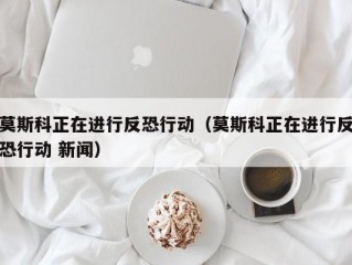 莫斯科正在进行反恐行动（莫斯科正在进行反恐行动 新闻）