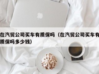 在汽贸公司买车有质保吗（在汽贸公司买车有质保吗多少钱）