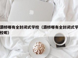 灞桥哪有全封闭式学校（灞桥哪有全封闭式学校呢）