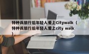 特种兵旅行后年轻人爱上Citywalk（特种兵旅行后年轻人爱上city walk）