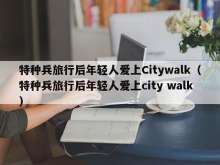 特种兵旅行后年轻人爱上Citywalk（特种兵旅行后年轻人爱上city walk）