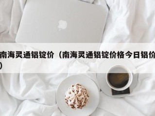 南海灵通铝锭价（南海灵通铝锭价格今日铝价）