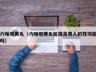 六味地黄丸（六味地黄丸能提高男人的性功能吗）