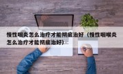 慢性咽炎怎么治疗才能彻底治好（慢性咽喉炎怎么治疗才能彻底治好）