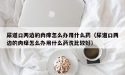 尿道口两边的肉痒怎么办用什么药（尿道口两边的肉痒怎么办用什么药洗比较好）