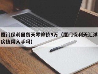 厦门保利国贸天琴降价5万（厦门保利天汇洋房值得入手吗）