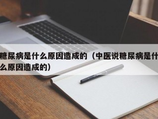 糖尿病是什么原因造成的（中医说糖尿病是什么原因造成的）