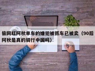 偷网红阿秋单车的嫌犯被抓车已被卖（90后阿秋是真的骑行中国吗）