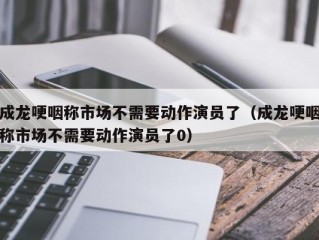 成龙哽咽称市场不需要动作演员了（成龙哽咽称市场不需要动作演员了0）