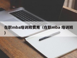 在职mba培训班费用（在职mba 培训班）