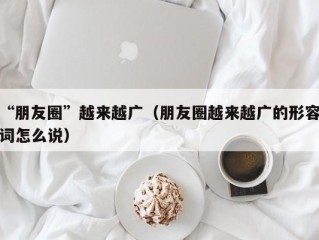 “朋友圈”越来越广（朋友圈越来越广的形容词怎么说）