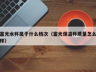 富光水杯属于什么档次（富光保温杯质量怎么样）