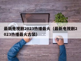 最新电视剧2023热播最火（最新电视剧2023热播最火古装）