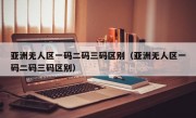 亚洲无人区一码二码三码区别（亚洲无人区一码二码三码区别）