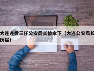 大连连续三任公安局长被拿下（大连公安局长历届）