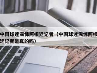 中国球迷震惊阿根廷记者（中国球迷震惊阿根廷记者是真的吗）