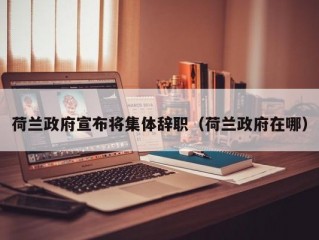 荷兰政府宣布将集体辞职（荷兰政府在哪）