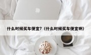 什么时候买车便宜?（什么时候买车便宜啊）