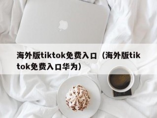 海外版tiktok免费入口（海外版tiktok免费入口华为）