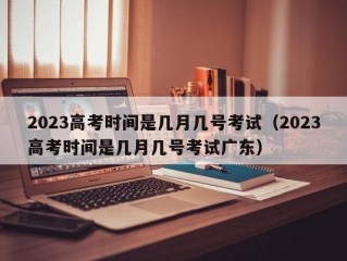 2023高考时间是几月几号考试（2023高考时间是几月几号考试广东）