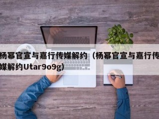 杨幂官宣与嘉行传媒解约（杨幂官宣与嘉行传媒解约Utar9o9g）