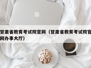 甘肃省教育考试院官网（甘肃省教育考试院官网办事大厅）