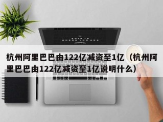 杭州阿里巴巴由122亿减资至1亿（杭州阿里巴巴由122亿减资至1亿说明什么）