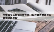 杰龙青少年特训学校在哪（长沙县杰龙青少年特训学校怎样）