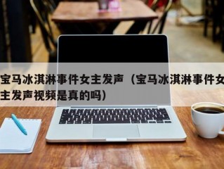 宝马冰淇淋事件女主发声（宝马冰淇淋事件女主发声视频是真的吗）