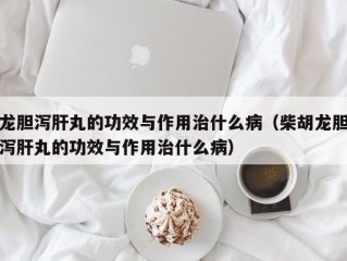 龙胆泻肝丸的功效与作用治什么病（柴胡龙胆泻肝丸的功效与作用治什么病）