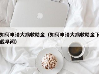 如何申请大病救助金（如何申请大病救助金下载早闻）