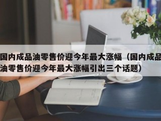 国内成品油零售价迎今年最大涨幅（国内成品油零售价迎今年最大涨幅引出三个话题）