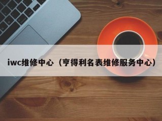 iwc维修中心（亨得利名表维修服务中心）