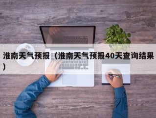 淮南天气预报（淮南天气预报40天查询结果）