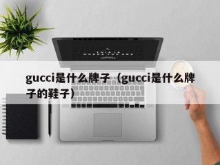 gucci是什么牌子（gucci是什么牌子的鞋子）