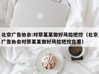 北京广告协会:对蔡某某做好风险把控（北京广告协会对蔡某某做好风险把控在看）