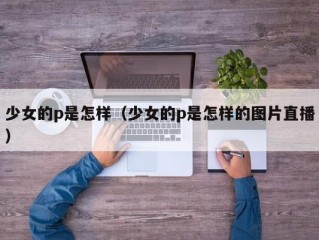 少女的p是怎样（少女的p是怎样的图片直播）