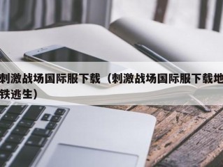 刺激战场国际服下载（刺激战场国际服下载地铁逃生）