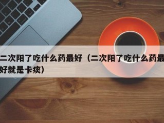 二次阳了吃什么药最好（二次阳了吃什么药最好就是卡痰）