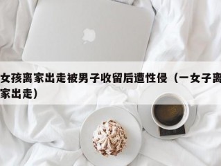 女孩离家出走被男子收留后遭性侵（一女子离家出走）