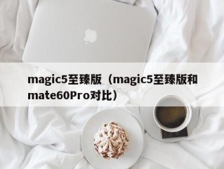 magic5至臻版（magic5至臻版和mate60Pro对比）