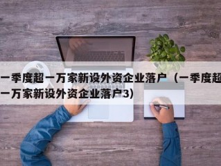 一季度超一万家新设外资企业落户（一季度超一万家新设外资企业落户3）