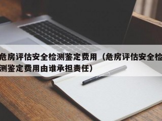 危房评估安全检测鉴定费用（危房评估安全检测鉴定费用由谁承担责任）