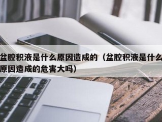 盆腔积液是什么原因造成的（盆腔积液是什么原因造成的危害大吗）