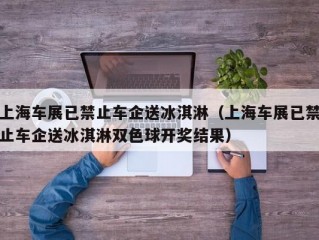 上海车展已禁止车企送冰淇淋（上海车展已禁止车企送冰淇淋双色球开奖结果）