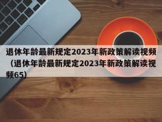 退休年龄最新规定2023年新政策解读视频（退休年龄最新规定2023年新政策解读视频65）