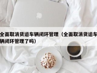 全面取消货运车辆闭环管理（全面取消货运车辆闭环管理了吗）