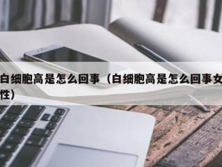 白细胞高是怎么回事（白细胞高是怎么回事女性）