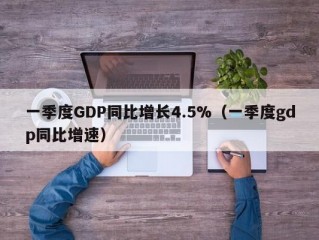 一季度GDP同比增长4.5%（一季度gdp同比增速）