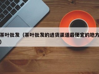 茶叶批发（茶叶批发的进货渠道最便宜的地方）